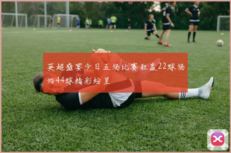 英超盛宴今日五场比赛狂轰22球场均44球精彩纷呈