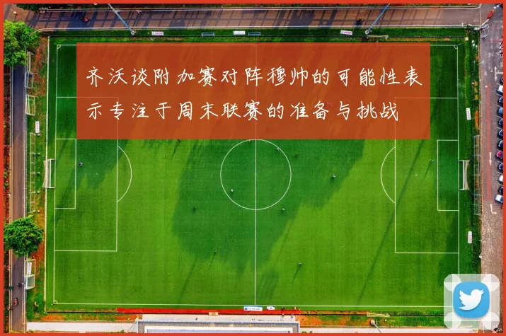齐沃谈附加赛对阵穆帅的可能性表示专注于周末联赛的准备与挑战