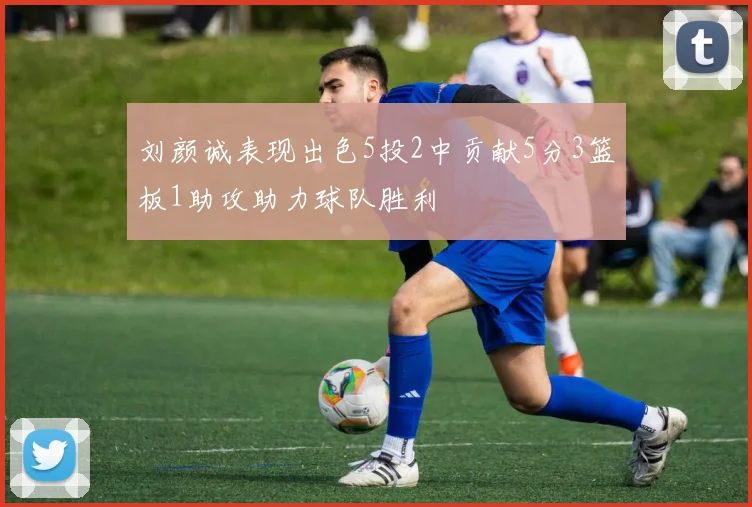 刘颜诚表现出色5投2中贡献5分3篮板1助攻助力球队胜利