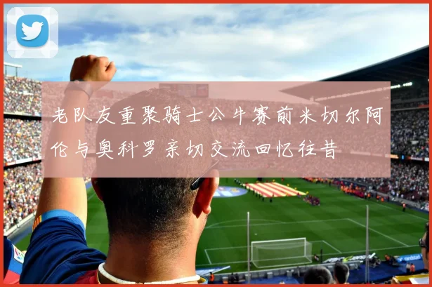 老队友重聚骑士公牛赛前米切尔阿伦与奥科罗亲切交流回忆往昔