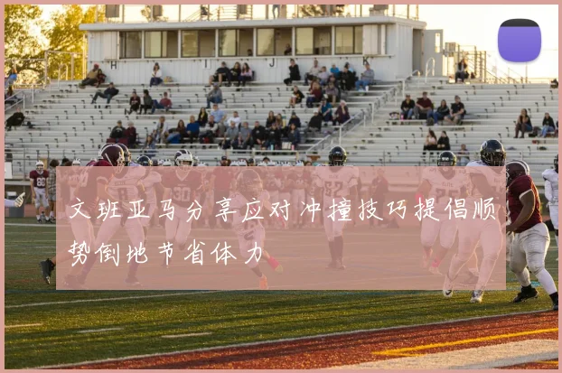 文班亚马分享应对冲撞技巧提倡顺势倒地节省体力
