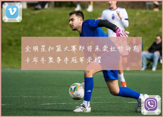 全明星扣篮大赛即将来袭杜伦海斯卡布齐聚争夺冠军荣耀
