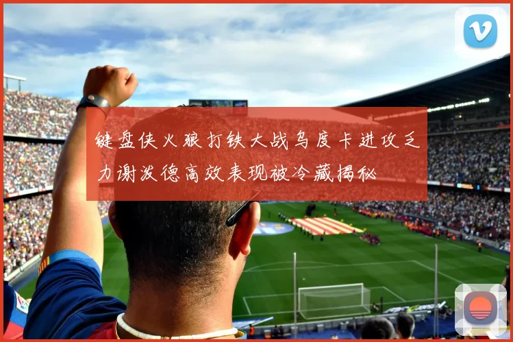 键盘侠火狼打铁大战乌度卡进攻乏力谢泼德高效表现被冷藏揭秘