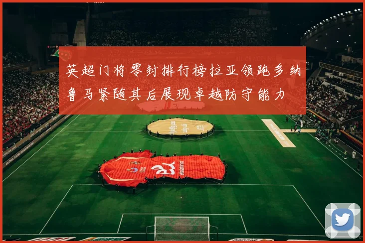 英超门将零封排行榜拉亚领跑多纳鲁马紧随其后展现卓越防守能力