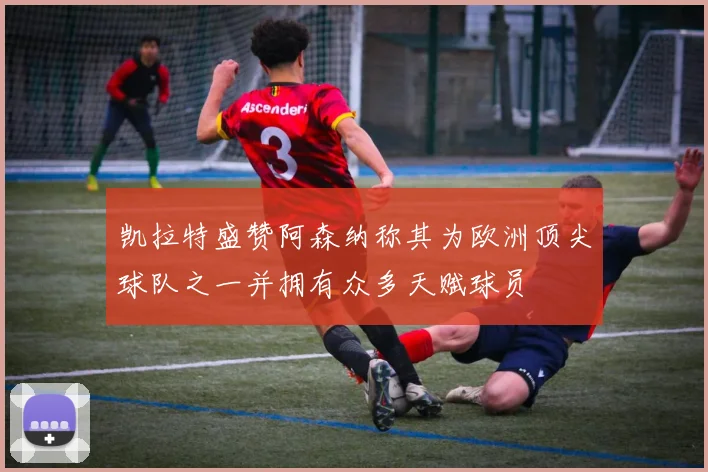 凯拉特盛赞阿森纳称其为欧洲顶尖球队之一并拥有众多天赋球员