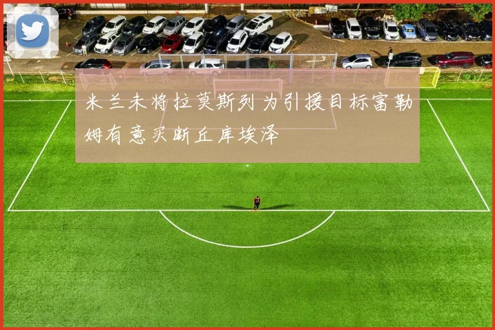 米兰未将拉莫斯列为引援目标富勒姆有意买断丘库埃泽