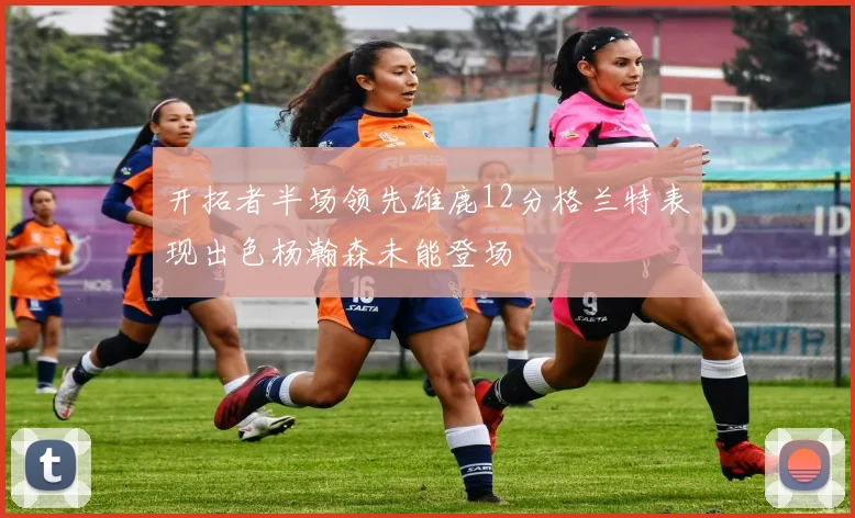 开拓者半场领先雄鹿12分格兰特表现出色杨瀚森未能登场
