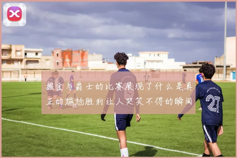 掘金与爵士的比赛展现了什么是真正的尴尬胜利让人哭笑不得的瞬间