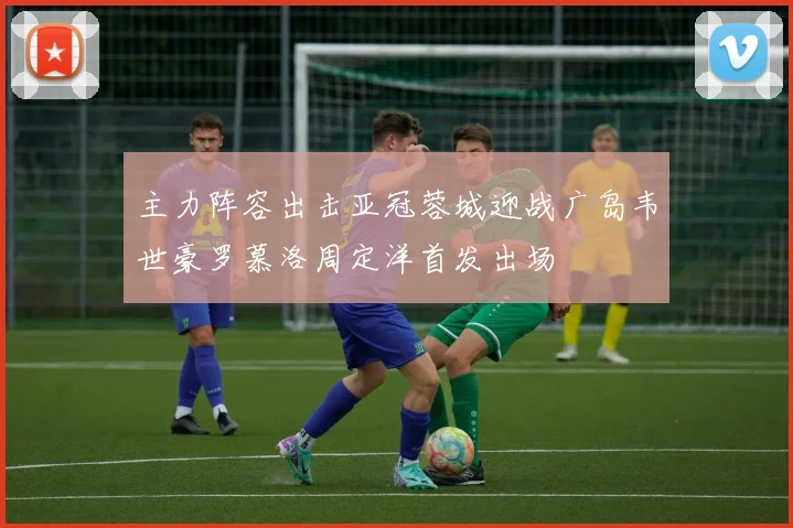 主力阵容出击亚冠蓉城迎战广岛韦世豪罗慕洛周定洋首发出场