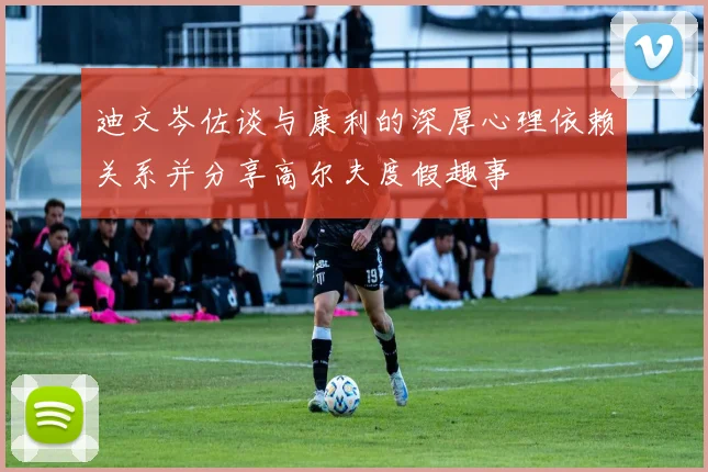 迪文岑佐谈与康利的深厚心理依赖关系并分享高尔夫度假趣事