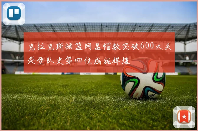 克拉克斯顿篮网盖帽数突破600大关荣登队史第四位成就辉煌