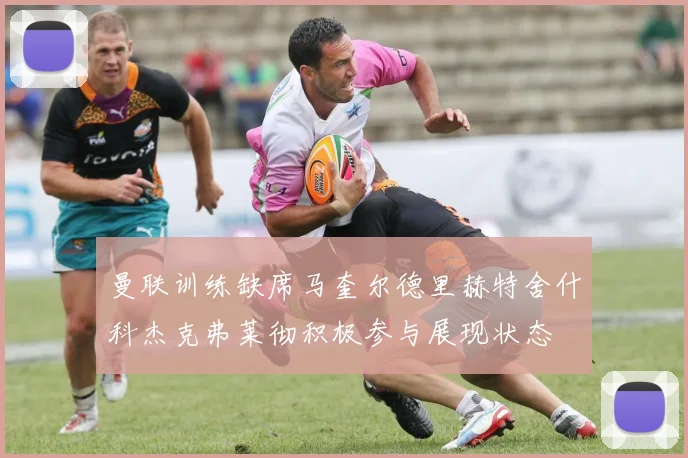 曼联训练缺席马奎尔德里赫特舍什科杰克弗莱彻积极参与展现状态