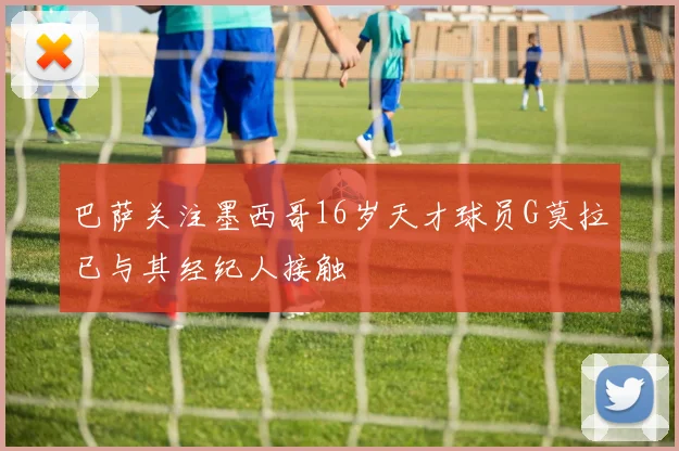 巴萨关注墨西哥16岁天才球员G莫拉已与其经纪人接触