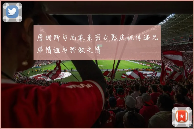 詹姆斯与画家亲密合影庆祝传递兄弟情谊与骄傲之情