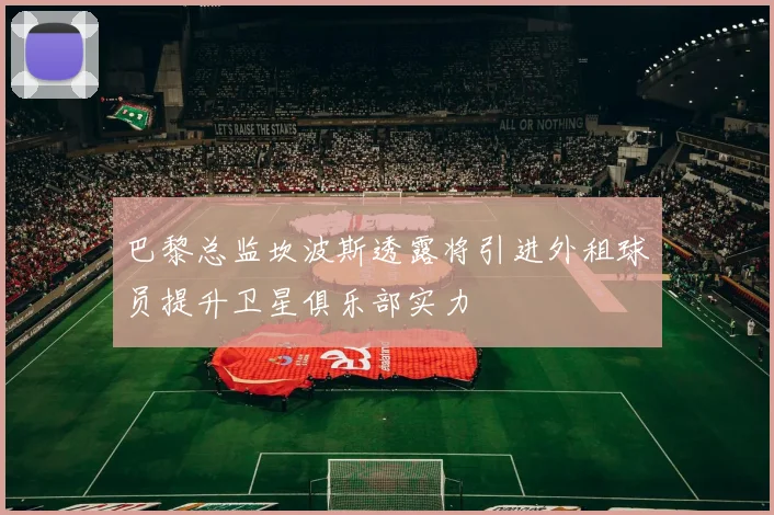 巴黎总监坎波斯透露将引进外租球员提升卫星俱乐部实力