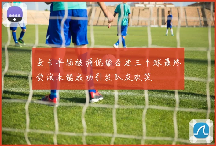 麦卡半场被调侃能否进三个球最终尝试未能成功引发队友欢笑