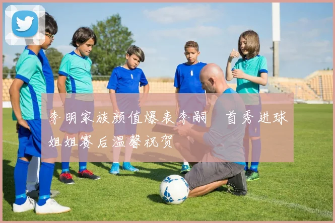 李明家族颜值爆表李嗣镕首秀进球姐姐赛后温馨祝贺
