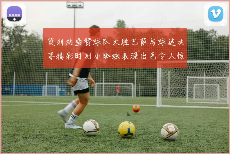 莫利纳盛赞球队大胜巴萨与球迷共享精彩时刻小蜘蛛表现出色令人惊艳