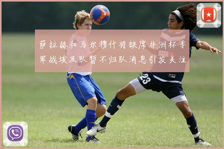 萨拉赫和马尔穆什将缺席非洲杯季军战埃及队暂不归队消息引发关注