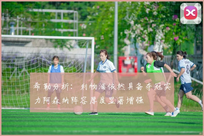 希勒分析：利物浦依然具备夺冠实力阿森纳阵容厚度显著增强