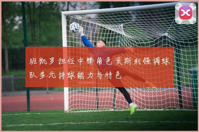 班凯罗担任中锋角色莫斯利强调球队多元持球能力与特色