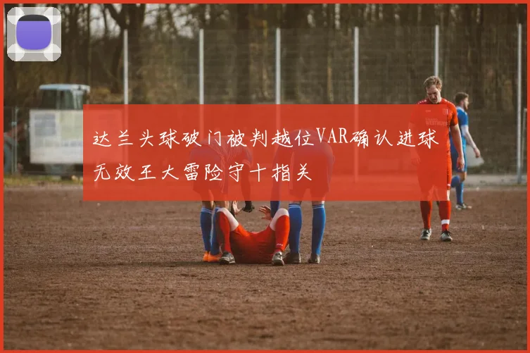达兰头球破门被判越位VAR确认进球无效王大雷险守十指关