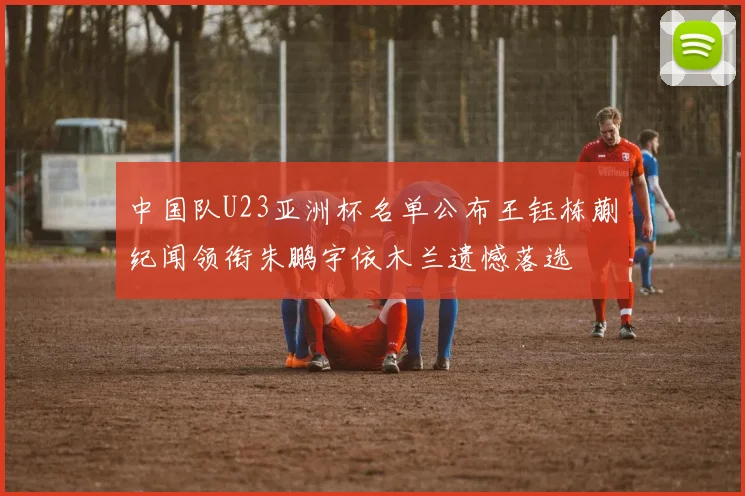 中国队U23亚洲杯名单公布王钰栋蒯纪闻领衔朱鹏宇依木兰遗憾落选