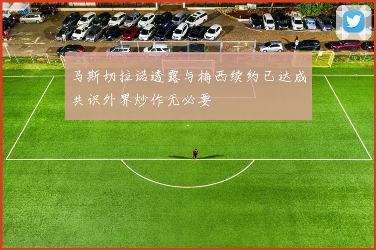 马斯切拉诺透露与梅西续约已达成共识外界炒作无必要