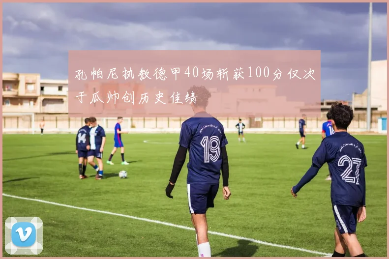 孔帕尼执教德甲40场斩获100分仅次于瓜帅创历史佳绩