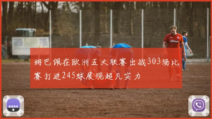 姆巴佩在欧洲五大联赛出战303场比赛打进245球展现超凡实力