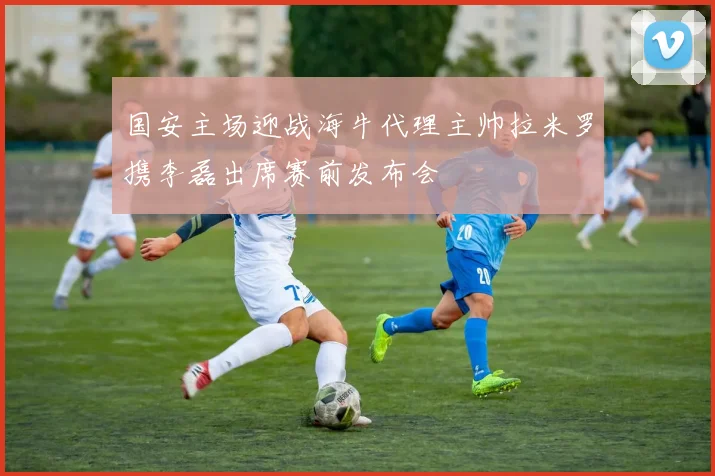 国安主场迎战海牛代理主帅拉米罗携李磊出席赛前发布会