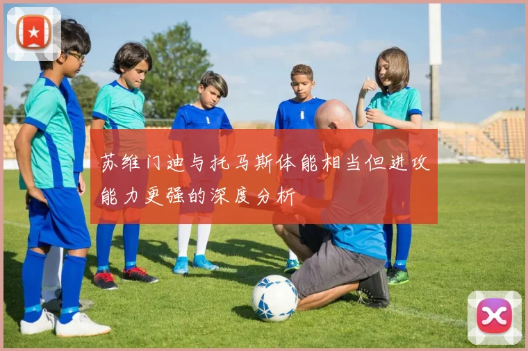 苏维门迪与托马斯体能相当但进攻能力更强的深度分析