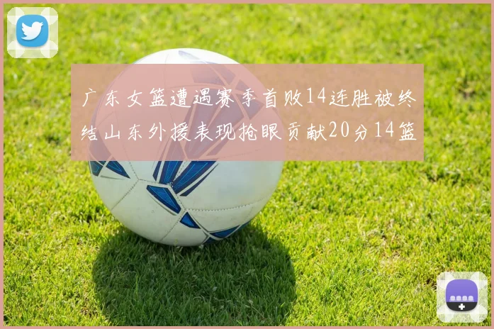 广东女篮遭遇赛季首败14连胜被终结山东外援表现抢眼贡献20分14篮板5助攻