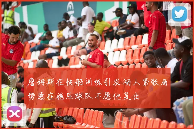 詹姆斯在快船训练引发湖人紧张局势意在施压球队不愿他复出